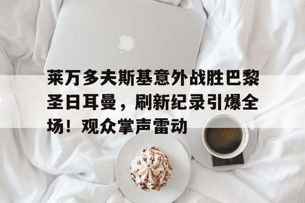 华体会官方网站-关于莱万多夫斯基意外战胜巴黎圣日耳曼，刷新纪录引爆全场！观众掌声雷动的信息