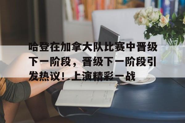 华体会登录-包含哈登在加拿大队比赛中晋级下一阶段，晋级下一阶段引发热议！上演精彩一战的词条