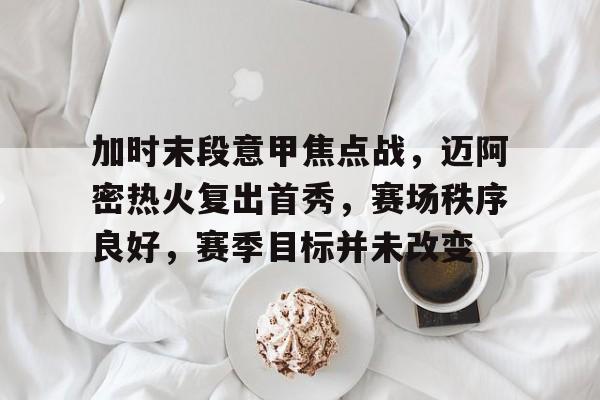 华体会官方网站-关于加时末段意甲焦点战，迈阿密热火复出首秀，赛场秩序良好，赛季目标并未改变的信息