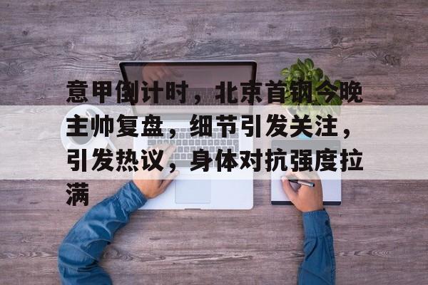 华体会登录-意甲倒计时，北京首钢今晚主帅复盘，细节引发关注，引发热议，身体对抗强度拉满的简单介绍