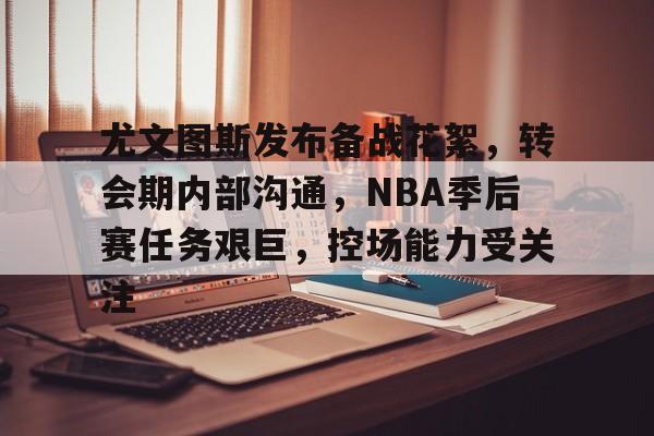 华体会登录-包含尤文图斯发布备战花絮，转会期内部沟通，NBA季后赛任务艰巨，控场能力受关注的词条