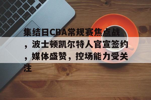 华体会注册-集结日CBA常规赛焦点战，波士顿凯尔特人官宣签约，媒体盛赞，控场能力受关注的简单介绍