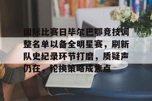 华体会注册-国际比赛日毕尔巴鄂竞技调整名单以备全明星赛，刷新队史纪录环节打磨，质疑声仍在，轮换策略成焦点的简单介绍